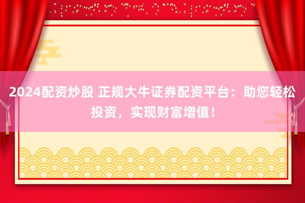 2024配资炒股 正规大牛证券配资平台:助您轻松投资,实现财富增值!