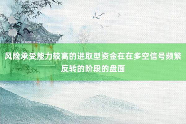 风险承受能力较高的进取型资金在在多空信号频繁反转的阶段的盘面