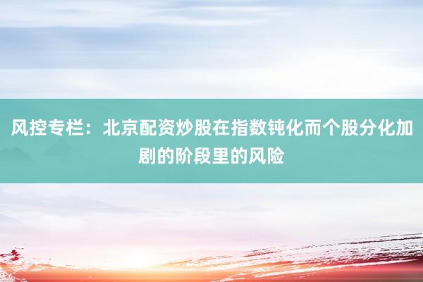 风控专栏：北京配资炒股在指数钝化而个股分化加剧的阶段里的风险