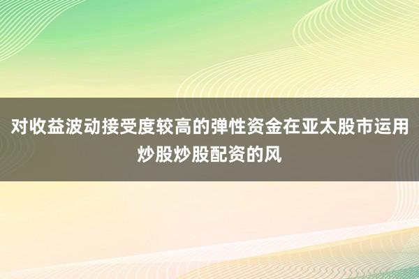 对收益波动接受度较高的弹性资金在亚太股市运用炒股炒股配资的风