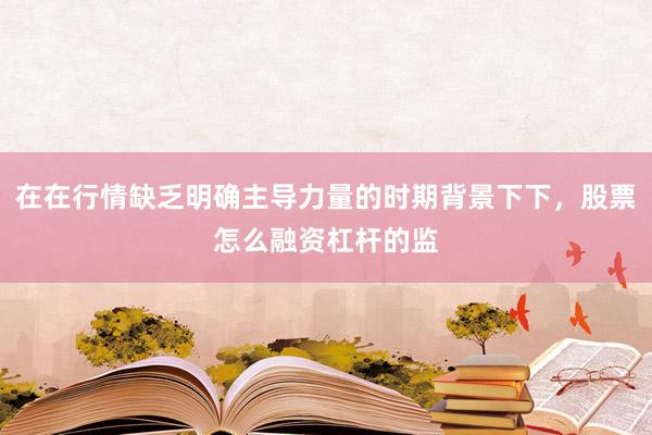 在在行情缺乏明确主导力量的时期背景下下，股票怎么融资杠杆的监
