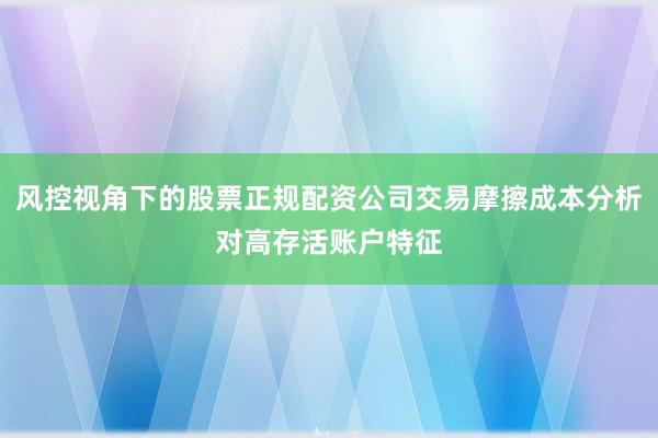 风控视角下的股票正规配资公司交易摩擦成本分析对高存活账户特征