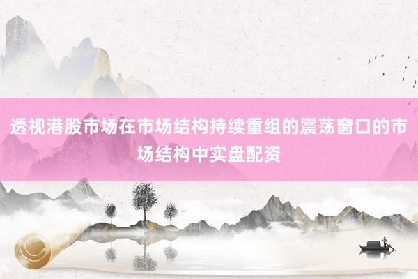 透视港股市场在市场结构持续重组的震荡窗口的市场结构中实盘配资