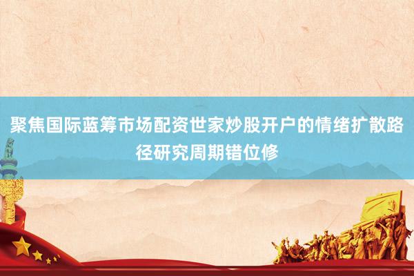 聚焦国际蓝筹市场配资世家炒股开户的情绪扩散路径研究周期错位修