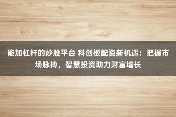 能加杠杆的炒股平台 科创板配资新机遇:把握市场脉搏,智慧投资助力财富增长