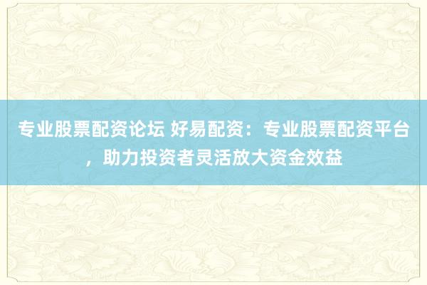 专业股票配资论坛 好易配资:专业股票配资平台,助力投资者灵活放大资金效益