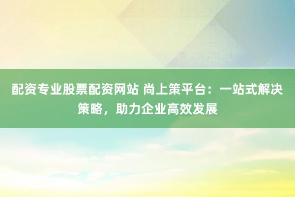 配资专业股票配资网站 尚上策平台:一站式解决策略,助力企业高效发展