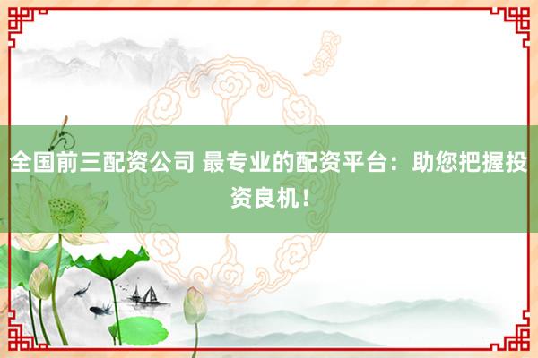 全国前三配资公司 最专业的配资平台:助您把握投资良机!