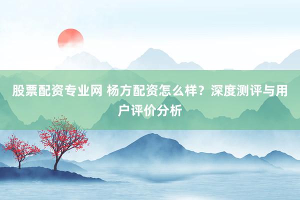 股票配资专业网 杨方配资怎么样?深度测评与用户评价分析