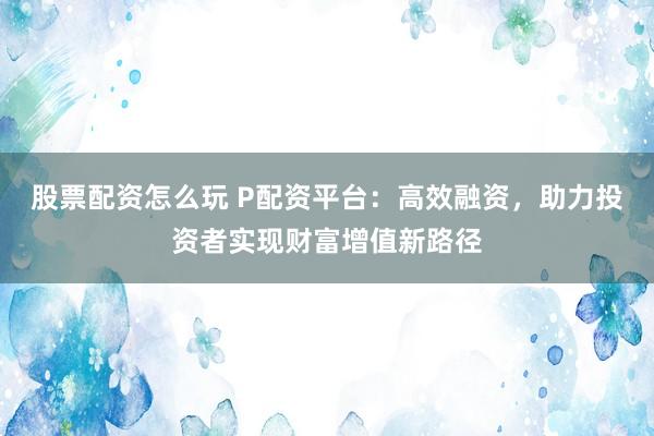 股票配资怎么玩 P配资平台：高效融资，助力投资者实现财富增值新路径