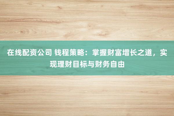 在线配资公司 钱程策略：掌握财富增长之道，实现理财目标与财务自由