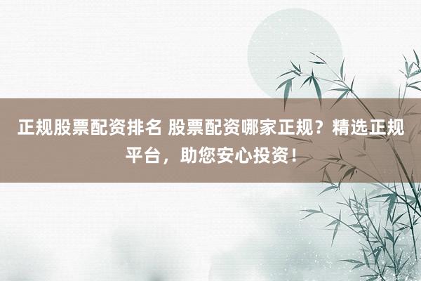 正规股票配资排名 股票配资哪家正规?精选正规平台,助您安心投资!