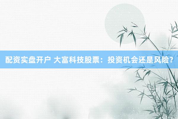 配资实盘开户 大富科技股票：投资机会还是风险？