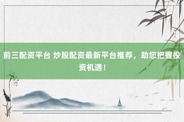 前三配资平台 炒股配资最新平台推荐，助您把握投资机遇！