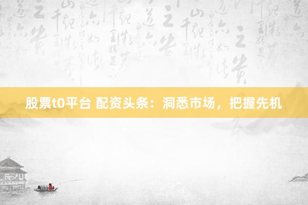 股票t0平台 配资头条：洞悉市场，把握先机