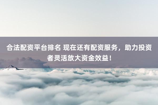合法配资平台排名 现在还有配资服务，助力投资者灵活放大资金效益！