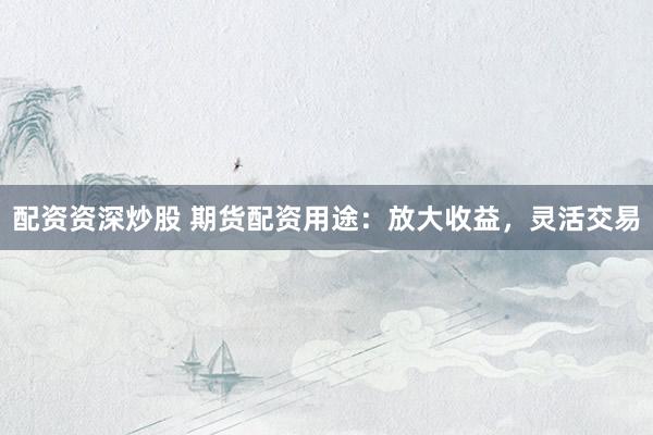 配资资深炒股 期货配资用途：放大收益，灵活交易