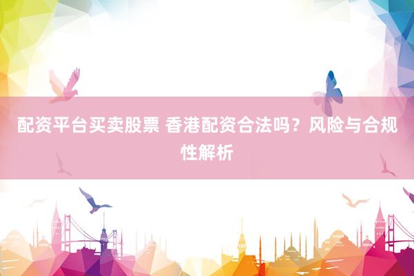 配资平台买卖股票 香港配资合法吗？风险与合规性解析