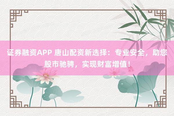 证券融资APP 唐山配资新选择：专业安全，助您股市驰骋，实现财富增值！