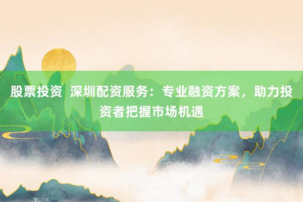 股票投资  深圳配资服务：专业融资方案，助力投资者把握市场机遇