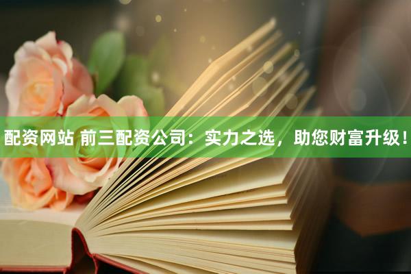 配资网站 前三配资公司：实力之选，助您财富升级！