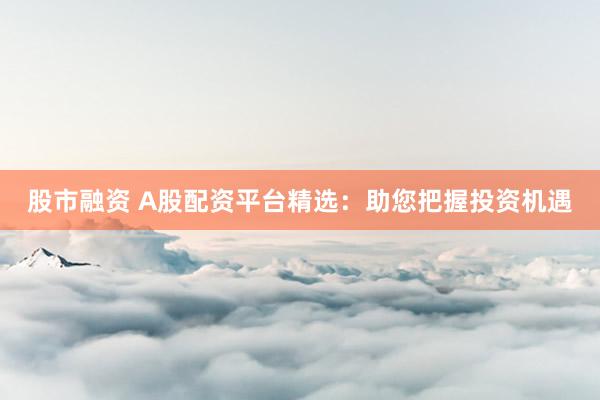 股市融资 A股配资平台精选：助您把握投资机遇