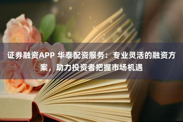 证券融资APP 华泰配资服务：专业灵活的融资方案，助力投资者把握市场机遇