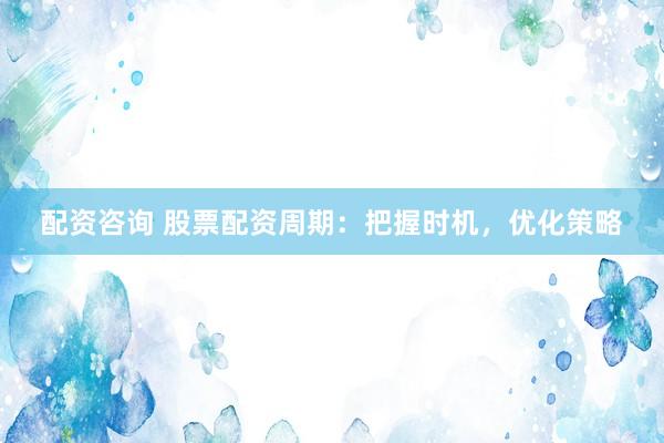 配资咨询 股票配资周期：把握时机，优化策略