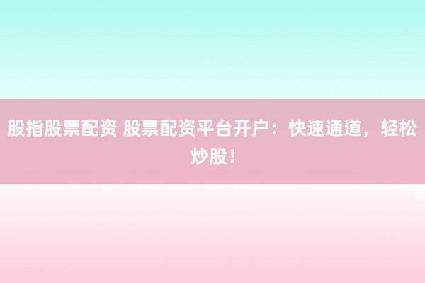 股指股票配资 股票配资平台开户：快速通道，轻松炒股！