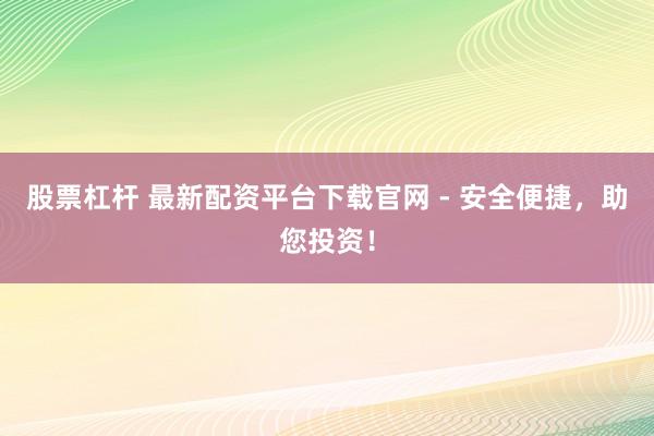 股票杠杆 最新配资平台下载官网 - 安全便捷,助您投资!