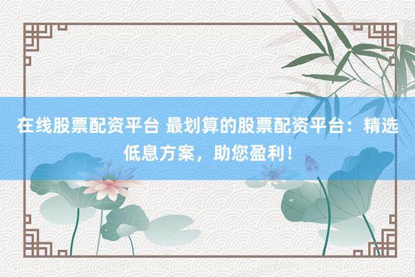在线股票配资平台 最划算的股票配资平台：精选低息方案，助您盈利！