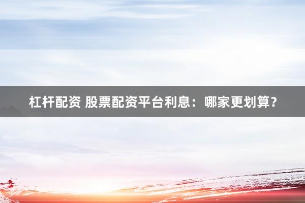杠杆配资 股票配资平台利息：哪家更划算？