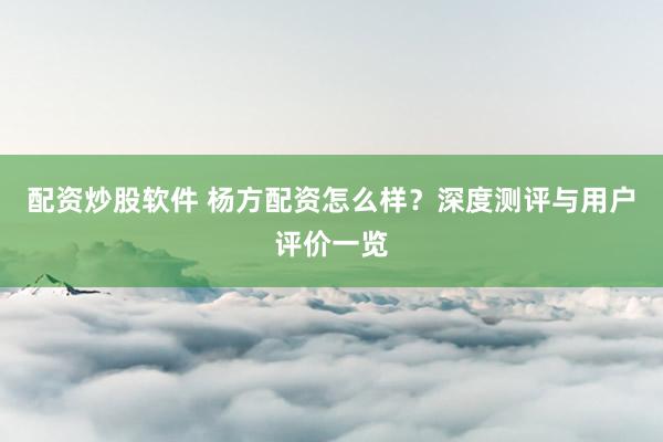 配资炒股软件 杨方配资怎么样？深度测评与用户评价一览