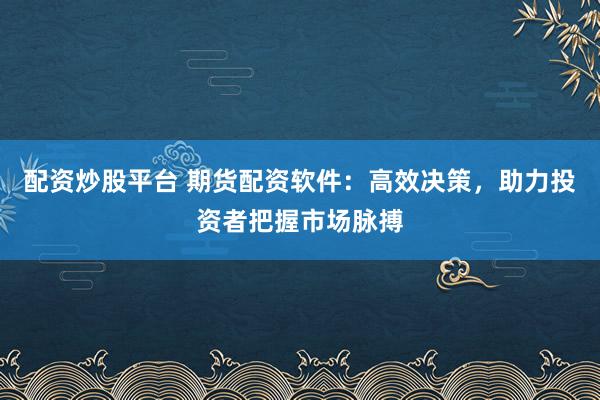 配资炒股平台 期货配资软件：高效决策，助力投资者把握市场脉搏