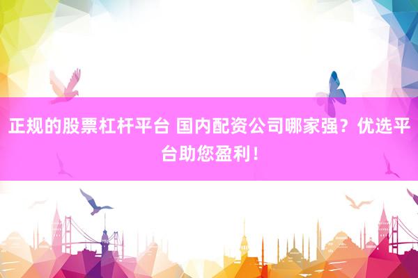 正规的股票杠杆平台 国内配资公司哪家强？优选平台助您盈利！
