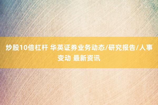 炒股10倍杠杆 华英证券业务动态/研究报告/人事变动 最新资讯