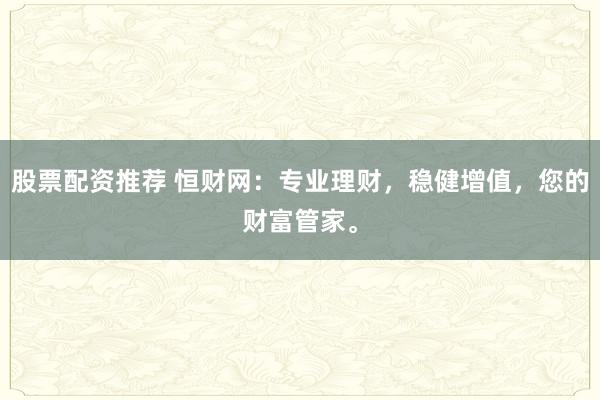 股票配资推荐 恒财网：专业理财，稳健增值，您的财富管家。