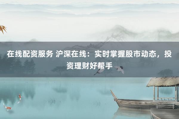 在线配资服务 沪深在线：实时掌握股市动态，投资理财好帮手