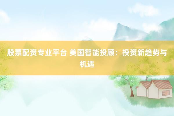 股票配资专业平台 美国智能投顾：投资新趋势与机遇