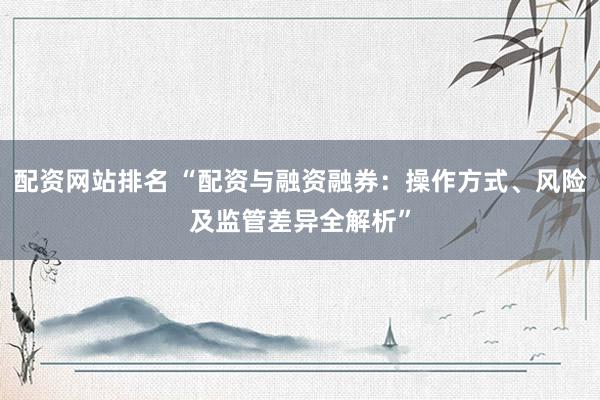 配资网站排名 “配资与融资融券:操作方式、风险及监管差异全解析”
