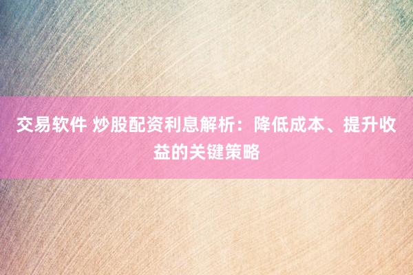 交易软件 炒股配资利息解析：降低成本、提升收益的关键策略