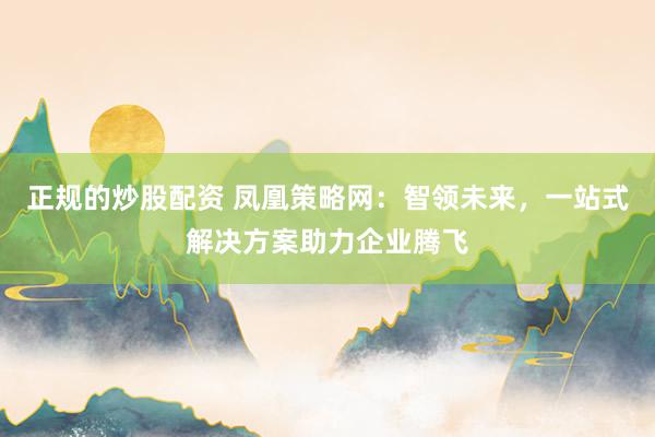 正规的炒股配资 凤凰策略网:智领未来,一站式解决方案助力企业腾飞