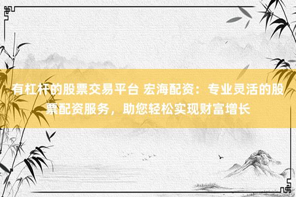 有杠杆的股票交易平台 宏海配资：专业灵活的股票配资服务，助您轻松实现财富增长