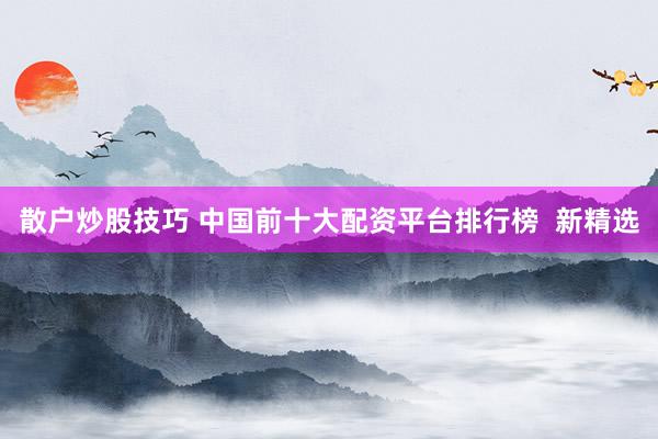 散户炒股技巧 中国前十大配资平台排行榜  新精选