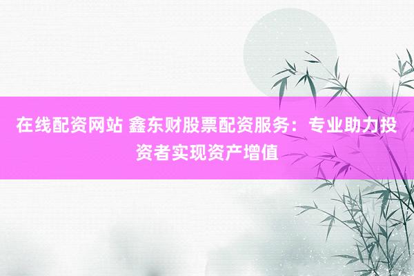 在线配资网站 鑫东财股票配资服务：专业助力投资者实现资产增值