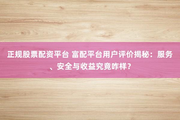 正规股票配资平台 富配平台用户评价揭秘：服务、安全与收益究竟咋样？