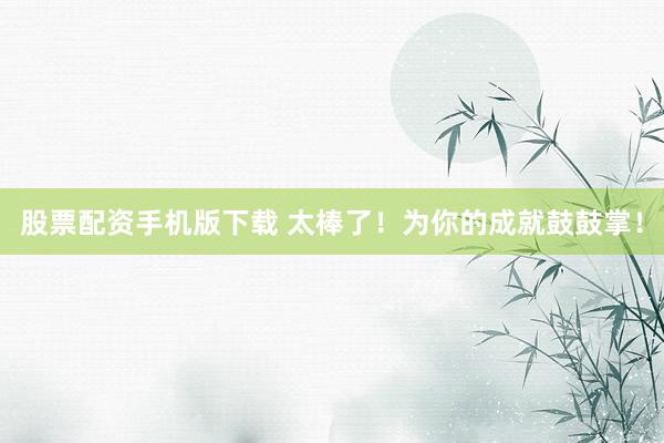 股票配资手机版下载 太棒了！为你的成就鼓鼓掌！