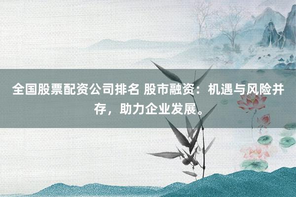 全国股票配资公司排名 股市融资：机遇与风险并存，助力企业发展。