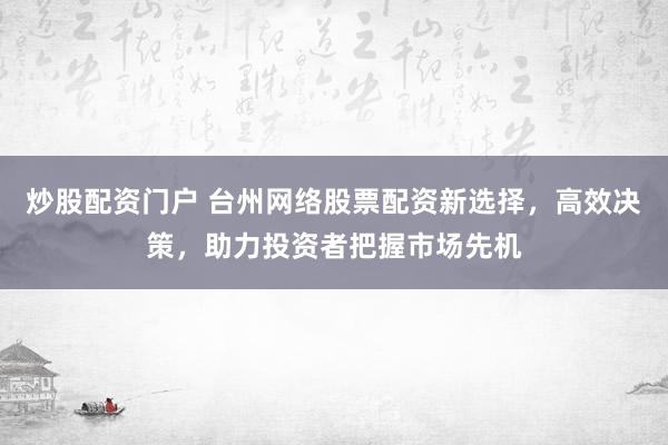 炒股配资门户 台州网络股票配资新选择,高效决策,助力投资者把握市场先机