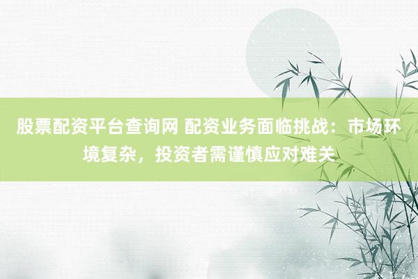 股票配资平台查询网 配资业务面临挑战：市场环境复杂，投资者需谨慎应对难关